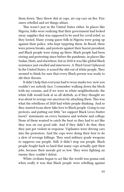 them down, They threw shit at cops, set cop cars on fire. Pris-
oners rebelled and set things ablaze.

This wasn’t just in the United States either. In places like
Nigeria, folks were realizing that their government had locked
away supplies that was supposed to be used for covid relief, so
they looted. Many young queer folk in Nigeria were going up
against their police, who kept targeting them. In Brazil, there
were prison breaks, and protests against their fascist president,
and Black people were rising up there. Black people had been
rioting and protesting since before the pandemic, in places like
Sudan, Haiti, and elsewhere, but in 2020 it was like global Black
resistance just swelled and interwove. A Third Great Upheaval.
In the United States, it scared the shit out of white people. They
seemed to think for sure that every Black person was ready to
slit their throats.

It didn’t help that everyone had to wear masks too: now you
couldn’t see nobody face. I remember walking down the block
with my cousins, and if we were in white neighborhoods, the
white folk would look at us all skittish, as if they thought we
‘was about to avenge our ancestors by attacking them. This was
what the rebellions of 2020 had white people thinking. And so
they started tryna show fake love to Black people. Going to our
protests, and putting out little “we support Black Lives Matter
(now)" statements on every business and website and college.
None of them wanted to catch the heat so they had to act like
they was on our good side, And if they didn’t do that, then
they just got violent in response. Vigilantes were driving cars
into the protesters. And the cops were doing their best to do
a slew of revenge killings. They used military grade weapons
to suppress our people. Still, it didn’t stop our people. Black
people fought back so hard that many cops actually quit their
jobs, because their morale got so low. They were fighting an
enemy they couldn't defeat

White civilians began to act like the world was gonna end,
when really it was that Black people were rebelling against

65
